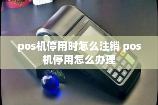 pos机停用时怎么注销 pos机停用怎么处理